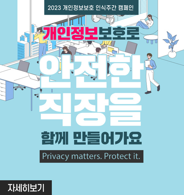 2023 개인정보보호 인식주간 캠페인
개인정보보호로 안전한 직장을 함께 만들어가요
privacy matters.protect it.
자세히보기
